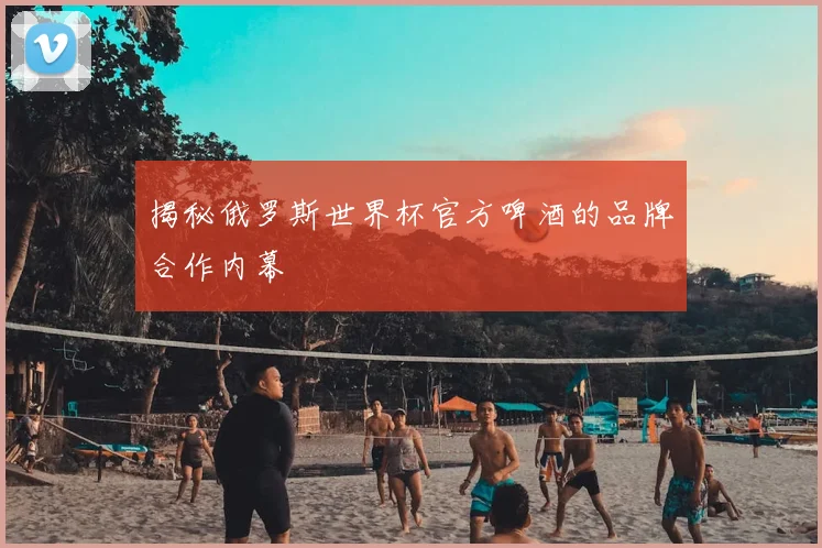 揭秘俄罗斯世界杯官方啤酒的品牌合作内幕