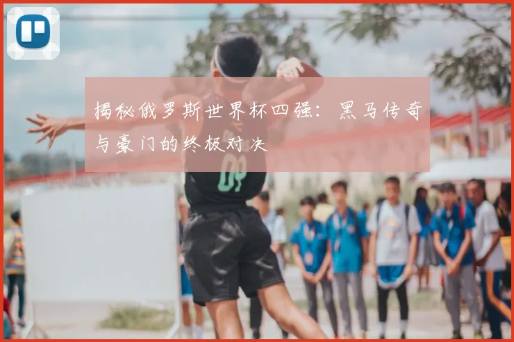 揭秘俄罗斯世界杯四强：黑马传奇与豪门的终极对决