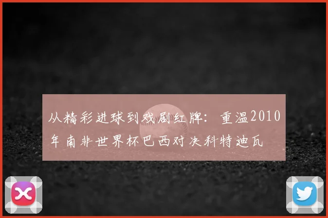 从精彩进球到戏剧红牌：重温2010年南非世界杯巴西对决科特迪瓦