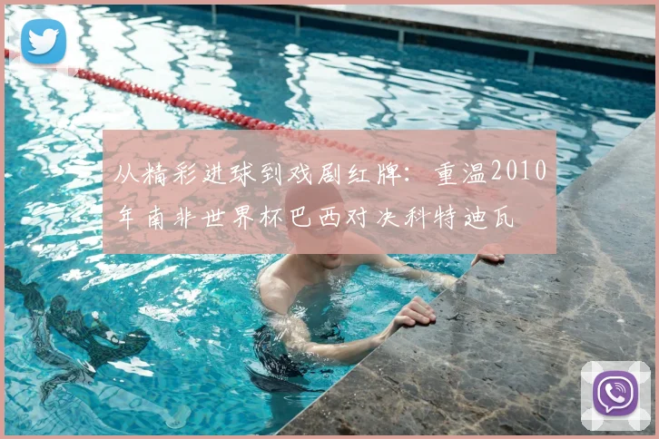从精彩进球到戏剧红牌：重温2010年南非世界杯巴西对决科特迪瓦