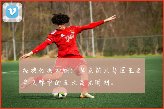 经典对决回顾：盘点热火与国王近年交锋中的五大高光时刻。