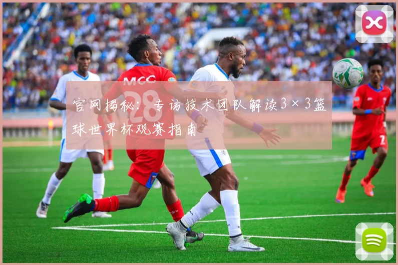 官网揭秘:专访技术团队解读3×3篮球世界杯观赛指南
