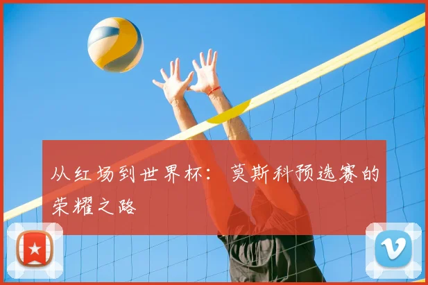 从红场到世界杯:莫斯科预选赛的荣耀之路