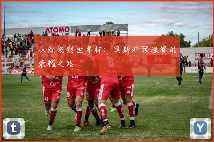 从红场到世界杯:莫斯科预选赛的荣耀之路