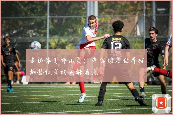 专访体育评论员:带你锁定世界杯抽签仪式的关键看点