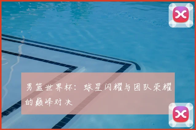男篮世界杯:球星闪耀与团队荣耀的巅峰对决