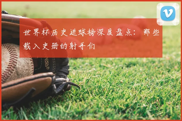 世界杯历史进球榜深度盘点:那些载入史册的射手们