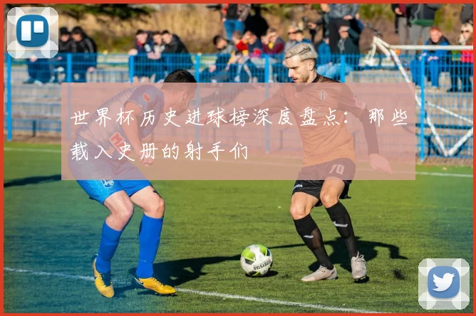 世界杯历史进球榜深度盘点：那些载入史册的射手们