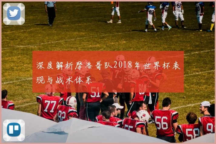 深度解析摩洛哥队2018年世界杯表现与战术体系