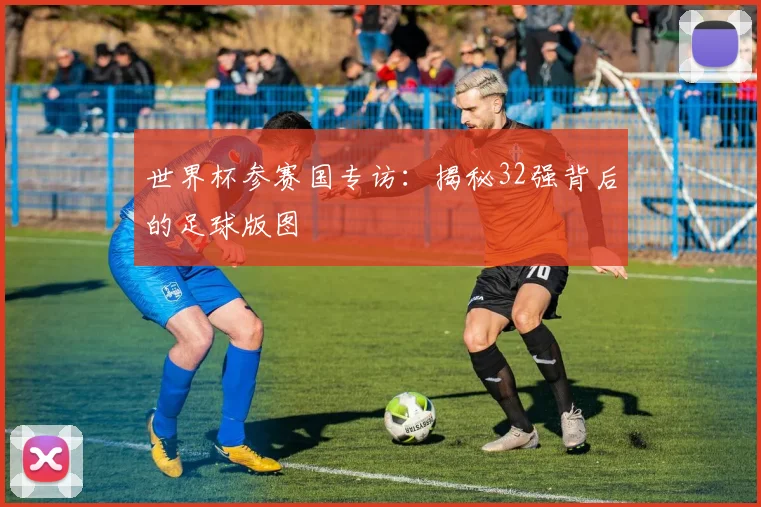 世界杯参赛国专访：揭秘32强背后的足球版图