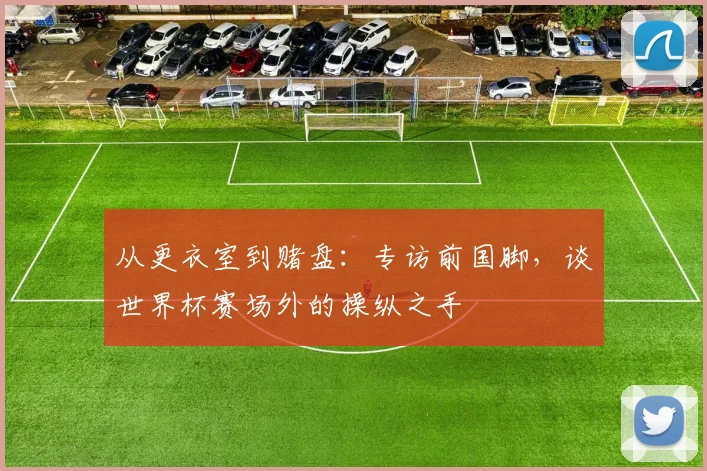 从更衣室到赌盘:专访前国脚,谈世界杯赛场外的操纵之手