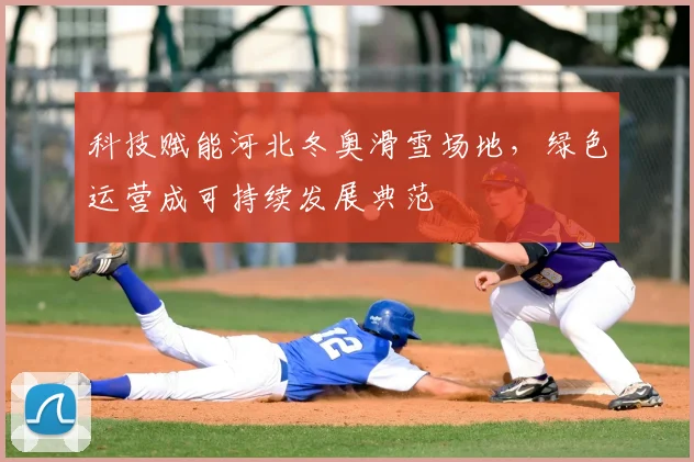 科技赋能河北冬奥滑雪场地，绿色运营成可持续发展典范