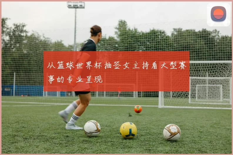 从篮球世界杯抽签女主持看大型赛事的专业呈现
