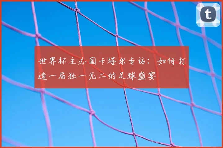 世界杯主办国卡塔尔专访：如何打造一届独一无二的足球盛宴