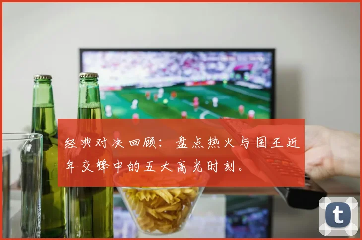 经典对决回顾：盘点热火与国王近年交锋中的五大高光时刻。