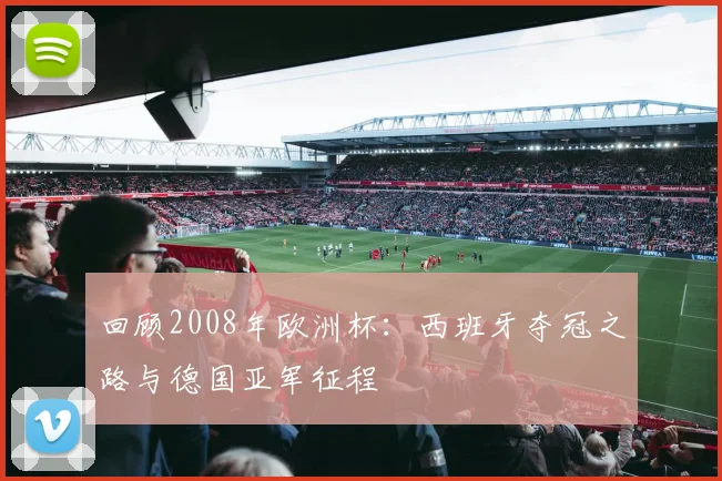 回顾2008年欧洲杯:西班牙夺冠之路与德国亚军征程
