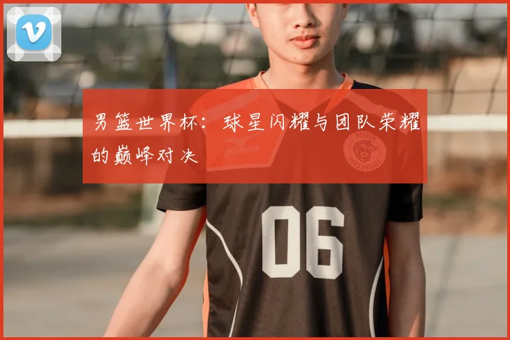 男篮世界杯：球星闪耀与团队荣耀的巅峰对决